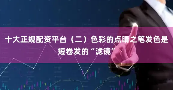 十大正规配资平台（二）色彩的点睛之笔发色是短卷发的“滤镜”