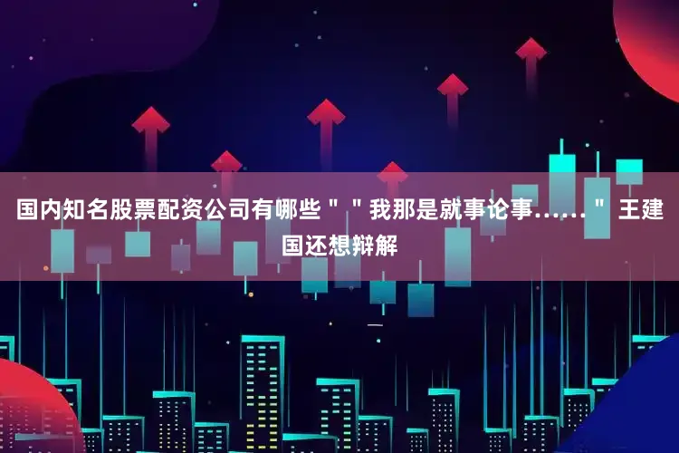 国内知名股票配资公司有哪些＂＂我那是就事论事……＂ 王建国还想辩解