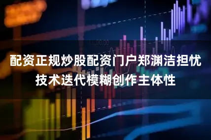 配资正规炒股配资门户郑渊洁担忧技术迭代模糊创作主体性